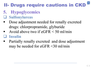 56
II- Drugs require cautions in CKD
5. Hypoglycemics
 Sulfonylureas
 Dose adjustment needed for renally excreted
drugs: chlorpropramide, glyburide
 Avoid above two if eGFR < 50 ml/min
 Insulin
 Partially renally excreted and dose adjustment
may be needed for eGFR <30 ml/min
 