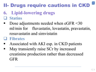 57
II- Drugs require cautions in CKD
6. Lipid-lowering drugs
 Statins
 Dose adjustments needed when eGFR <30
ml/min for fluvastatin, lovastatin, pravastatin,
rosuvastatin and simvistatin
 Fibrates
 Associated with AKI esp. in CKD patients
 May transiently raise SCr by increased
creatinine production rather than decreased
GFR
 