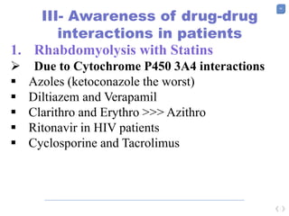 58
III- Awareness of drug-drug
interactions in patients
1. Rhabdomyolysis with Statins
 Due to Cytochrome P450 3A4 interactions
 Azoles (ketoconazole the worst)
 Diltiazem and Verapamil
 Clarithro and Erythro >>> Azithro
 Ritonavir in HIV patients
 Cyclosporine and Tacrolimus
 