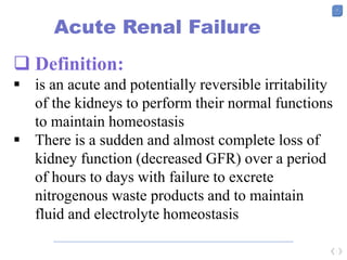 7
Acute Renal Failure
 Definition:
 is an acute and potentially reversible irritability
of the kidneys to perform their normal functions
to maintain homeostasis
 There is a sudden and almost complete loss of
kidney function (decreased GFR) over a period
of hours to days with failure to excrete
nitrogenous waste products and to maintain
fluid and electrolyte homeostasis
 