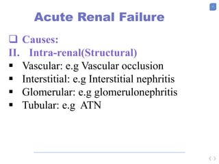9
Acute Renal Failure
 Causes:
II. Intra-renal(Structural)
 Vascular: e.g Vascular occlusion
 Interstitial: e.g Interstitial nephritis
 Glomerular: e.g glomerulonephritis
 Tubular: e.g ATN
 