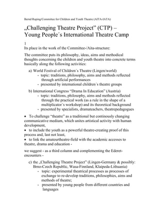 Bernd Ruping/Committee for Children and Youth Theatre (AITA-IATA)


„Challenging Theatre Project” (CTP) –
Young People´s International Theatre Camp
1
Its place in the work of the Committee-/Aita-structure:
The committee puts its philosophy, ideas, aims and methodical
thoughts concerning the children and youth theatre into concrete terms
basically along the following activities:
   a) World Festival of Children´s Theatre (Lingen/world)
       - topic: traditions, philosophy, aims and methods reflected
          through artificial performances
       - presented by international children´s theatre groups
   b) International Congress “Drama In Education” (Austria)
         - topic: traditions, philosophy, aims and methods reflected
            through the practical work (as a rule in the shape of a
            multiplicator´s workshop) and its theoretical background
         - presented by specialists, dramateachers, theatrepedagogues
• To challenge “theatre” as a traditional but continously changing
communicative medium, which unites artistical activity with human
development,
• to include the youth as a powerful theatre-creating proof of this
process and, last not least,
• to link the amateurtheatre-field with the academic accesses to
theatre, drama and education -
we suggest - as a third column and complementing the Ederet-
encounters -
   c) the „Challenging Theatre Project” (Lingen-Germany & possibly:
      Brno-Czech Republic, Wasa-Finnland, Klaipeda-Lithuania)
         - topic: experimental theatrical processes as processes of
           exchange to re-develop traditions, philosophies, aims and
           methods of theatre;
         - presented by young people from different countries and
            languages
 