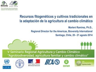 Recursos fitogenéticos y cultivos tradicionales en 
la adaptación de la agricultura al cambio climático 
Marleni Ramirez, Ph.D., 
Regional Director for the Americas, Bioversity International 
Santiago, Chile, 20 - 21 agosto 2014 
 