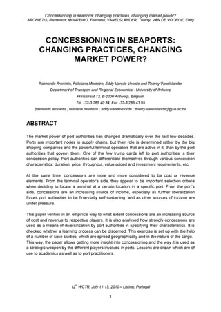 Concessioning in seaports: changing practices, changing market power?
ARONIETIS, Raimonds; MONTEIRO, Feliciana; VANELSLANDER, Thierry; VAN DE VOORDE, Eddy
CONCESSIONING IN SEAPORTS:
CHANGING PRACTICES, CHANGING
MARKET POWER?
Raimonds Aronietis, Feliciana Monteiro, Eddy Van de Voorde and Thierry Vanelslander
Department of Transport and Regional Economics - University of Antwerp
Prinsstraat 13, B-2000 Antwerp, Belgium
Tel. -32-3 265 40 34, Fax -32-3 265 43 95
{raimonds.aronietis ; feliciana.monteiro ; eddy.vandevoorde ; thierry.vanelslander}@ua.ac.be
ABSTRACT
The market power of port authorities has changed dramatically over the last few decades.
Ports are important nodes in supply chains, but their role is determined rather by the big
shipping companies and the powerful terminal operators that are active in it, than by the port
authorities that govern them. One of the few trump cards left to port authorities is their
concession policy. Port authorities can differentiate themselves through various concession
characteristics: duration, price, throughput, value added and investment requirements, etc.
At the same time, concessions are more and more considered to be cost or revenue
elements. From the terminal operator’s side, they appear to be important selection criteria
when deciding to locate a terminal at a certain location in a specific port. From the port’s
side, concessions are an increasing source of income, especially as further liberalization
forces port authorities to be financially self-sustaining, and as other sources of income are
under pressure.
This paper verifies in an empirical way to what extent concessions are an increasing source
of cost and revenue to respective players. It is also analysed how strongly concessions are
used as a means of diversification by port authorities in specifying their characteristics. It is
checked whether a learning process can be discerned. This exercise is set up with the help
of a number of case studies, which are spread geographically and in the nature of the cargo.
This way, the paper allows getting more insight into concessioning and the way it is used as
a strategic weapon by the different players involved in ports. Lessons are drawn which are of
use to academics as well as to port practitioners.
12th WCTR, July 11-15, 2 0 1 0 -Lisbon, Portugal
1
 