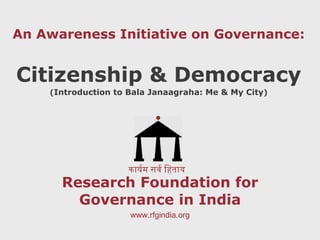 Research Foundation for Governance in India An Awareness Initiative on Governance: Citizenship & Democracy ( Introduction to Bala Janaagraha: Me & My City ) कार्यम सर्व हिताय www.rfgindia.org 