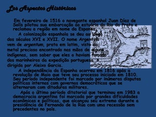 Los Aspectos HistóricosEm fevereiro de 1516 o navegante espanhol Juan Díaz de Solís pilotou sua embarcação ao estuário do Rio da Prata e reclamou a região em nome da Espanha.      A colonização espanhola se deu ao longo dos séculos XVI e XVII. O nome Argentina vem de argentum, prata em latim, visto ao metal precioso encontrado nas mãos de algunsindígenas, sem saber que eles o haviam tomadodos marinheiros da expedição portuguesa dirigida por Aleixo Garcia.      A independência da Espanha ocorreu em 1816 após a revolução de Maio que teve seu processo iniciado em 1810. Seu período independente foi marcado por inúmeras disputas políticas internas com governos democráticos que se alternaram com ditaduras militares.       Após o último período ditatorial que terminou em 1983 a democracia argentina foi marcada por grandes dificuldades econômicas e políticas, que alcançou seu extremo durante a presidência de Fernando de laRúa com uma recessão sem precedentes no país.