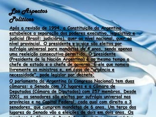 Los Aspectos PoliticosApós a revisão de 1994, a Constituição da Argentina estabelece a separação dos poderes executivo, legislativo e judicial (Brasil: judiciário), quer ao nível nacional, quer ao nível provincial. O presidente e o vice são eleitos por sufrágio universal para mandatos de 4 anos, sendo apenas uma reeleição consecutiva permitida. O presidente (Presidente de laNación Argentina) é ao mesmo tempo o chefe de estado e o chefe de governo. É ele que nomeia livremente os ministros e, em caso de "urgência e necessidade", pode legislar por decreto.O parlamento da Argentina (o Congreso Nacional) tem duas câmaras: o Senado com 72 lugares e a Câmara de Deputados (Cámara de Diputados) com 257 membros. Desde 2001, os senadores são eleitos por sufrágio universal nas províncias e na Capital Federal, cada qual com direito a 3 senadores, que cumprem mandatos de 6 anos. Um terço dos lugares do Senado vão a eleições de dois em dois anos. Os membros da Câmara de Deputados são eleitos para mandatos de 4 anos.