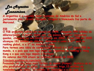Los Aspectos EconomicosA Argentina é a segunda maior economia da América do Sul e juntamente com o Brasil, Paraguai, Uruguai e Venezuela faz parte do Mercosul.PIBO PIB argentino sofreu um record em 1998, chegando 299 bilhões de dólares/pesos. A partir deste ano, ele passou a sofrer sucessivas quedas, chegando ao seu limite inferior em 2002. O seu PIB em 2005 alcançou 181 bilhões de dólares, deixando-a como o 37º país no ranking global, e o 3º na América Latina.Para termos uma idéia de comparação o Brasil é o 10º maior PIB do mundo, e o país que vem logo atrás da Argentina no ranking é Hong Kong e o que vem logo depois é Portugal.Os valores dos PIB atuais se referem a dados de 2005.Principais produtos de exportaçãoPossuindo um dos solos mais férteis do mundo (Pampa), destaca-se na alta produtividade de grãos. Principalmente trigo,15 milhões de toneladas, a de milho, 19 milhões de toneladas e a de soja, 18 milhões de toneladas. Seguidos da produção de erva-mate, aveia, cevada, girassol, batata, algodão.