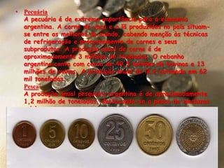 PecuáriaA pecuária é de extrema importância para a economia argentina. A carne de vaca e a lã produzidas no país situam-se entre as melhores do mundo, cabendo menção às técnicas de refrigeração e processamento de carnes e seus subprodutos. A produção anual de carne é de aproximadamente 3 milhões de toneladas. O rebanho argentino conta com cerca de 49,5 milhões de bovinos e 13 milhões de ovinos. A produção anual de lã é estimada em 62 mil toneladas.PescaA produção anual pesqueira argentina é de aproximadamente 1,2 milhão de toneladas, destacando-se a pesca de merluzas e lulas.A moeda argentina é o PESO ARGENINO  q é igual a 0,462382064 reais.