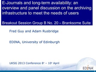 E-Journals and long-term availability: an
overview and panel discussion on the archiving
infrastructure to meet the needs of users

Breakout Session Group B No. 20 – Branksome Suite

    Fred Guy and Adam Rusbridge


    EDINA, University of Edinburgh




    UKSG 2013 Conference 8th – 10th April

                                                    1
 