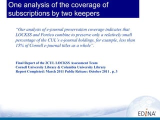 One analysis of the coverage of
subscriptions by two keepers

  “Our analysis of e-journal preservation coverage indicates that
  LOCKSS and Portico combine to preserve only a relatively small
  percentage of the CUL’s e-journal holdings, for example, less than
  15% of Cornell e-journal titles as a whole”.


  Final Report of the 2CUL LOCKSS Assessment Team
  Cornell University Library & Columbia University Library
  Report Completed: March 2011 Public Release: October 2011 . p. 3
 
