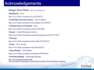 Acknowledgements
 Images from Flickr - http://www.flickr.com/
 •Bookshelves   - jvoss
 http://www.flickr.com/photos/jvoss/55540713
 •Cambridge    University Library – Steve Cadman
 http://www.flickr.com/photos/stevecadman/2353585565
 •National   Library of Scotland – Sawa
 http://www.flickr.com/photos/sawak/310362068
 •Licence   – Seattle Municipal Archives
 http://www.flickr.com/photos/seattlemunicipalarchives/6277315476/
 •Telescope

 http://www.flickr.com/photos/unloveable/2423303716/
 •Vaults   – Chris Arnold
 http://www.flickr.com/photos/wka/4283285201/
 •Gap   of Dunloe - Chris Blanar
 http://www.flickr.com/photos/chrisblanar/470973962/
 •Forth   Road Bridge – Edinburgh Spotlight
 http://www.facebook.com/photo.php?
 fbid=10151629417409416&set=a.201854474415.162850.152916769415&type=1&theater



                                                                                18
 