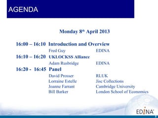 AGENDA


                    Monday 8th April 2013

 16:00 – 16:10 Introduction and Overview
               Fred Guy            EDINA
 16:10 – 16:20 UKLOCKSS Alliance
               Adam Rusbridge      EDINA
 16:20 - 16:45 Panel
              David Prosser        RLUK
              Lorraine Estelle     Jisc Collections
              Joanne Farrant       Cambridge University
              Bill Barker          London School of Economics




                                                                2
 