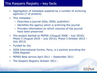 The Keepers Registry – key facts
  •   Aggregation of metadata supplied by a number of archiving
      agencies (7 at present)
  •   This metadata :
       – Describes a journal (title, ISSN, publisher)
       – Identifies the agency which is archiving the journal
       – Provides information on which volumes of the journal
         have been preserved
  •   The project started as PEPRS 1(August 2008 – July 2010);
      Phase 2 (August 2010 – July 2012); Phase 3 October 2012 –
      July 2013)
  •   Funded by Jisc
  •   ISSN International Centre, Paris, is a partner providing the
      ISSN Register
  •   PEPRS Beta service April 2011 – September 2011
  •   The Keepers Registry October 2011 -


                                                                     10
 