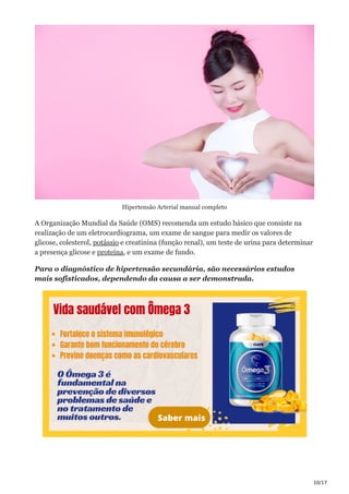 10/17
Hipertensão Arterial manual completo
A Organização Mundial da Saúde (OMS) recomenda um estudo básico que consiste na
realização de um eletrocardiograma, um exame de sangue para medir os valores de
glicose, colesterol, potássio e creatinina (função renal), um teste de urina para determinar
a presença glicose e proteína, e um exame de fundo.
Para o diagnóstico de hipertensão secundária, são necessários estudos
mais sofisticados, dependendo da causa a ser demonstrada.
 