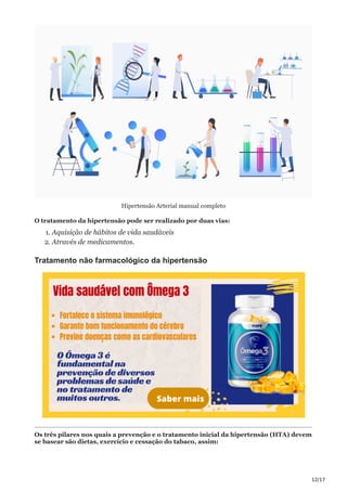 12/17
Hipertensão Arterial manual completo
O tratamento da hipertensão pode ser realizado por duas vias:
1. Aquisição de hábitos de vida saudáveis
2. Através de medicamentos.
Tratamento não farmacológico da hipertensão
Os três pilares nos quais a prevenção e o tratamento inicial da hipertensão (HTA) devem
se basear são dietas, exercício e cessação do tabaco, assim:
 