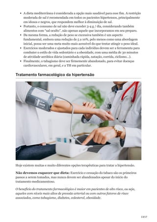13/17
A dieta mediterrânea é considerada a opção mais saudável para esse fim. A restrição
moderada de sal é recomendada em todos os pacientes hipertensos, principalmente
em idosos e negros, que respondem melhor à diminuição de sal.
Portanto, o consumo de sal não deve exceder 3-4 g / dia, considerando também
alimentos com “sal oculto”, não apenas aquele que incorporamos em seu preparo.
Da mesma forma, a redução de peso se excessiva também é um aspecto
fundamental, embora uma redução de 5 a 10%, pelo menos como uma abordagem
inicial, possa ser uma meta muito mais acessível do que tentar atingir o peso ideal.
Exercícios moderados e ajustados para cada indivíduo devem ser a ferramenta para
combater o estilo de vida sedentário e a obesidade, com uma média de 30 minutos
de atividade aeróbica diária (caminhada rápida, natação, corrida, ciclismo…).
Finalmente, o tabagismo deve ser firmemente abandonado, para evitar doenças
cardiovasculares, em geral, e a TH em particular.
Tratamento farmacológico da hipertensão
Hoje existem muitas e muito diferentes opções terapêuticas para tratar a hipertensão.
Não devemos esquecer que dieta: Exercício e cessação do tabaco são os primeiros
passos a serem tomados, mas nunca devem ser abandonados apesar do início do
tratamento medicamentoso.
O benefício do tratamento farmacológico é maior em pacientes de alto risco, ou seja,
aqueles com níveis mais altos de pressão arterial ou com outros fatores de risco
associados, como tabagismo, diabetes, colesterol, obesidade.
 