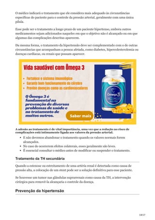 14/17
O médico indicará o tratamento que ele considera mais adequado às circunstâncias
específicas do paciente para o controle da pressão arterial, geralmente com uma única
pílula.
Esse pode ser o tratamento a longo prazo de um paciente hipertenso, embora outros
medicamentos sejam adicionados naqueles em que o objetivo não é alcançado ou em que
algumas das complicações descritas aparecem.
Da mesma forma, o tratamento da hipertensão deve ser complementado com o de outras
circunstâncias que acompanham a pessoa afetada, como diabetes, hipercolesterolemia ou
doenças cardíacas, ou renais que possam aparecer.
A adesão ao tratamento é de vital importância, uma vez que a redução no risco de
complicações está intimamente ligada aos valores da pressão arterial.
E não devemos abandonar o tratamento quando os valores normais forem
alcançados.
No caso de ocorrerem efeitos colaterais, esses geralmente são leves.
É essencial consultar o médico antes de modificar ou suspender o tratamento.
Tratamento da TH secundária
Quando a estenose ou estreitamento de uma artéria renal é detectada como causa de
pressão alta, a colocação de um stent pode ser a solução definitiva para esse paciente.
Se houvesse um tumor nas glândulas suprarrenais como causa da TH, a intervenção
cirúrgica para removê-la alcançaria o controle da doença.
Prevenção da hipertensão
 