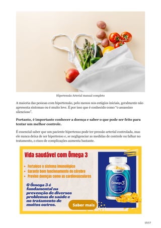 15/17
Hipertensão Arterial manual completo
A maioria das pessoas com hipertensão, pelo menos nos estágios iniciais, geralmente não
apresenta sintomas ou é muito leve. É por isso que é conhecido como “o assassino
silencioso”.
Portanto, é importante conhecer a doença e saber o que pode ser feito para
tentar um melhor controle.
É essencial saber que um paciente hipertenso pode ter pressão arterial controlada, mas
ele nunca deixa de ser hipertenso e, se negligenciar as medidas de controle ou falhar no
tratamento, o risco de complicações aumenta bastante.
 