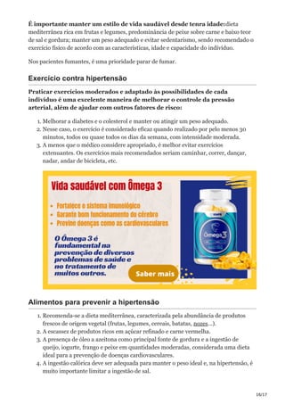16/17
É importante manter um estilo de vida saudável desde tenra idade:dieta
mediterrânea rica em frutas e legumes, predominância de peixe sobre carne e baixo teor
de sal e gordura; manter um peso adequado e evitar sedentarismo, sendo recomendado o
exercício físico de acordo com as características, idade e capacidade do indivíduo.
Nos pacientes fumantes, é uma prioridade parar de fumar.
Exercício contra hipertensão
Praticar exercícios moderados e adaptado às possibilidades de cada
indivíduo é uma excelente maneira de melhorar o controle da pressão
arterial, além de ajudar com outros fatores de risco:
1. Melhorar a diabetes e o colesterol e manter ou atingir um peso adequado.
2. Nesse caso, o exercício é considerado eficaz quando realizado por pelo menos 30
minutos, todos ou quase todos os dias da semana, com intensidade moderada.
3. A menos que o médico considere apropriado, é melhor evitar exercícios
extenuantes. Os exercícios mais recomendados seriam caminhar, correr, dançar,
nadar, andar de bicicleta, etc.
Alimentos para prevenir a hipertensão
1. Recomenda-se a dieta mediterrânea, caracterizada pela abundância de produtos
frescos de origem vegetal (frutas, legumes, cereais, batatas, nozes…).
2. A escassez de produtos ricos em açúcar refinado e carne vermelha.
3. A presença de óleo a azeitona como principal fonte de gordura e a ingestão de
queijo, iogurte, frango e peixe em quantidades moderadas, considerada uma dieta
ideal para a prevenção de doenças cardiovasculares.
4. A ingestão calórica deve ser adequada para manter o peso ideal e, na hipertensão, é
muito importante limitar a ingestão de sal.
 