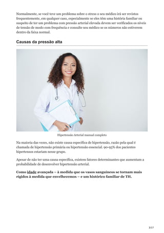 3/17
Normalmente, se você teve um problema sobre o stress o seu médico irá ser revistos
frequentemente, em qualquer caso, especialmente se eles têm uma história familiar ou
suspeito de ter um problema com pressão arterial elevada devem ser verificados os níveis
de tensão de modo com frequência e consulte seu médico se os números não estiverem
dentro da faixa normal.
Causas da pressão alta
Hipertensão Arterial manual completo
Na maioria das vezes, não existe causa específica de hipertensão, razão pela qual é
chamada de hipertensão primária ou hipertensão essencial. 90-95% dos pacientes
hipertensos estariam nesse grupo.
Apesar de não ter uma causa específica, existem fatores determinantes que aumentam a
probabilidade de desenvolver hipertensão arterial.
Como idade avançada – à medida que os vasos sanguíneos se tornam mais
rígidos à medida que envelhecemos – e um histórico familiar de TH.
 