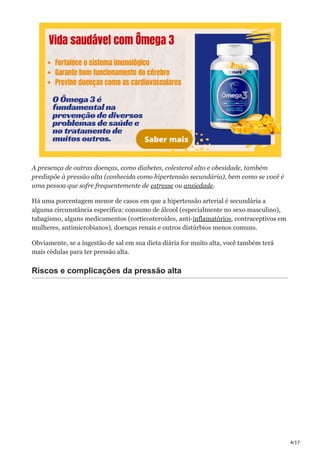 4/17
A presença de outras doenças, como diabetes, colesterol alto e obesidade, também
predispõe à pressão alta (conhecida como hipertensão secundária), bem como se você é
uma pessoa que sofre frequentemente de estresse ou ansiedade.
Há uma porcentagem menor de casos em que a hipertensão arterial é secundária a
alguma circunstância específica: consumo de álcool (especialmente no sexo masculino),
tabagismo, alguns medicamentos (corticosteroides, anti-inflamatórios, contraceptivos em
mulheres, antimicrobianos), doenças renais e outros distúrbios menos comuns.
Obviamente, se a ingestão de sal em sua dieta diária for muito alta, você também terá
mais cédulas para ter pressão alta.
Riscos e complicações da pressão alta
 