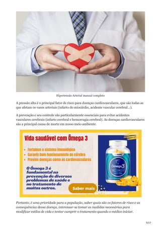 5/17
Hipertensão Arterial manual completo
A pressão alta é o principal fator de risco para doenças cardiovasculares, que são todas as
que afetam os vasos arteriais (infarto do miocárdio, acidente vascular cerebral…).
A prevenção e seu controle são particularmente essenciais para evitar acidentes
vasculares cerebrais (infarto cerebral e hemorragia cerebral). As doenças cardiovasculares
são a principal causa de morte em nosso meio ambiente.
Portanto, é uma prioridade para a população, saber quais são os fatores de risco e as
consequências dessa doença, interessar-se tomar as medidas necessárias para
modificar estilos de vida e tentar cumprir o tratamento quando o médico iniciar.
 