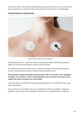 6/17
Não há risco zero e não há linha divisória abaixo da qual não há risco, mas os valores nos
quais consideramos o estresse normal são aqueles com menor risco de complicações.
Complicações da hipertensão
Hipertensão Arterial manual completo
A hipertensão pode ser o primeiro sinal e a mais fácil de medir, indicando que muitos
órgãos do corpo estão sob ataque e estão em risco de lesão.
O reconhecimento precoce das lesões, o controle e tratamento da hipertensão podem
atrasar a progressão das doenças cardiovasculares geradas por ela.
Os principais órgãos afetados pela pressão alta é o coração, rins, cérebro e
artérias. No coração, a TH é o principal fator de risco para doenças como
angina de peito ou infarto do miocárdio.
A pressão alta não controlada ao longo do tempo pode levar à insuficiência renal, o que
pode exigir diálise.
No caso dos rins, estes podem ser uma complicação da TH, mas também a origem do
problema, uma vez que são considerados uma das causas da hipertensão secundária.
 