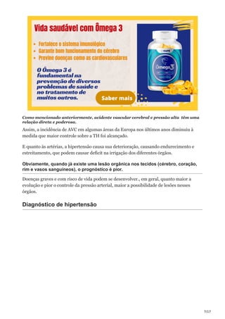 7/17
Como mencionado anteriormente, acidente vascular cerebral e pressão alta têm uma
relação direta e poderosa.
Assim, a incidência de AVC em algumas áreas da Europa nos últimos anos diminuiu à
medida que maior controle sobre a TH foi alcançado.
E quanto às artérias, a hipertensão causa sua deterioração, causando endurecimento e
estreitamento, que podem causar deficit na irrigação dos diferentes órgãos.
Obviamente, quando já existe uma lesão orgânica nos tecidos (cérebro, coração,
rim e vasos sanguíneos), o prognóstico é pior.
Doenças graves e com risco de vida podem se desenvolver., em geral, quanto maior a
evolução e pior o controle da pressão arterial, maior a possibilidade de lesões nesses
órgãos.
Diagnóstico de hipertensão
 
