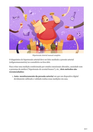 8/17
Hipertensão Arterial manual completo
O diagnóstico de hipertensão arterial deve ser feito medindo a pressão arterial
(esfigmomanometria) no consultório ou fora dele.
Para evitar uma medição condicionada por estados emocionais alterados, ansiedade com
a presença do médico (“hipertensão do avental branco”), etc., dois métodos são
recomendados:
1. Auto- monitoramento da pressão arterial em que um dispositivo digital
devidamente calibrado e validado realiza essas medições em casa.
 