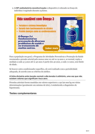 9/17
2. A BP ambulatória monitorização o dispositivo é colocado no braço do
indivíduo é registado durante 24 horas.
Para a população em geral, o Programa de Atividades Preventivas e Promoção da Saúde
recomenda a pressão arterial pelo menos uma vez até os 14 anos e, se normal, repita a
medição a cada 4-5 anos até os 40 anos A partir dos 40 anos, a cada 1-2 anos, sem limite
de idade.
Se houver outro condicionador específico, ele será realizado com a periodicidade
adequada, de acordo com os critérios do médico.
A linha divisória entre tensão normal e alta tensão é arbitrária, uma vez que não
existem valores que significam risco zero.
Pressões arteriais forem mantidas em valores superiores a 140/90 mm hg em várias
determinações (geralmente um mínimo de três), é estabelecido o diagnóstico de
hipertensão.
Testes complementares
 