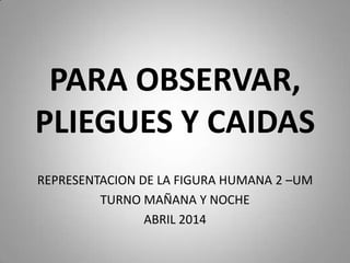 PARA OBSERVAR,
PLIEGUES Y CAIDAS
REPRESENTACION DE LA FIGURA HUMANA 2 –UM
TURNO MAÑANA Y NOCHE
ABRIL 2014
 