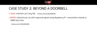 CASE STUDY 2: BEYOND A DOORBELL
▪ Video: Interfere car’s key fob
▪ DEMO: Unlock/Lock car with captured signal using Raspberry Pi + transmitter module or
YARD Stick One
vimeo.com/236269836
vimeo.com/236268296
 