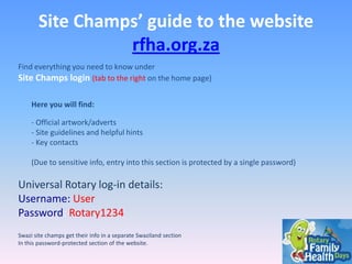 Site Champs’ guide to the website
rfha.org.za
Find everything you need to know under
Site Champs login (tab to the right on the home page)
Here you will find:
- Official artwork/adverts
- Site guidelines and helpful hints
- Key contacts
(Due to sensitive info, entry into this section is protected by a single password)

Universal Rotary log-in details:
Username: User
Password: Rotary1234
Swazi site champs get their info in a separate Swaziland section
In this password-protected section of the website.

 