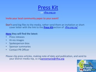 Press Kit
on rfha.org.za
Invite your local community paper to your event!

Don’t send big files to the media, rather send them an invitation or short
cover letter with the link to the Press Kitsection of rfha.org.za/
Here they will find the latest:
• Press releases
• Hi-res images
• Spokesperson bios
• Sponsor summaries
• Contact PR Officer
Please clip press articles, making note of date and publication, and send to
your district media rep, cc-ingannemarie@rfha.org

 