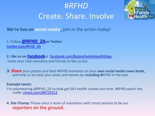 #RFHD
Create. Share. Involve
We’re live on social media, join in the action today!
1. Follow @RFHD_ZAon Twitter
twitter.com/RFHD_ZA
2. Like us on Facebookat facebook.com/RotaryFamilyHealthDays
invite your club members and friends to like us too.

3. Share your photos and best #RFHD moments on your own social media news

feeds, and help us to track your posts and tweets by including #RFHD in the text.

Example tweet:
I’m volunteering @RFHD_ZA to help get SA’s health sorted one time. #RFHD watch the
trailer vimeo.com/84725512
4. Site Champ: Please elect a team of volunteers with smart phones to be our

reporters on the ground.

 