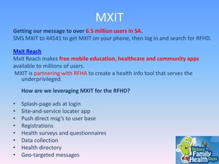 MXIT
Getting our message to over 6.5 million users in SA.
SMS MXIT to 44541 to get MXIT on your phone, then log in and search for RFHD.
Mxit Reach
Mxit Reach makes free mobile education, healthcare and community apps
available to millions of users.
MXIT is partnering with RFHA to create a health info tool that serves the
underprivileged.

How are we leveraging MXIT for the RFHD?
•
•
•
•
•
•
•
•

Splash-page ads at login
Site-and-service locater app
Push direct msg’s to user base
Registrations
Health surveys and questionnaires
Data collection
Health directory
Geo-targeted messages

 