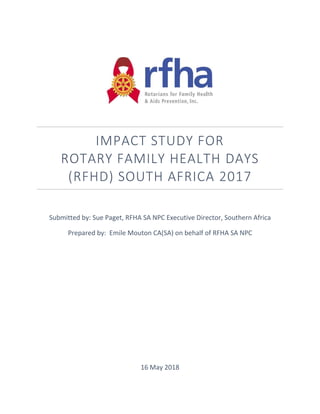 IMPACT STUDY FOR
ROTARY FAMILY HEALTH DAYS
(RFHD) SOUTH AFRICA 2017
Submitted by: Sue Paget, RFHA SA NPC Executive Director, Southern Africa
Prepared by: Emile Mouton CA(SA) on behalf of RFHA SA NPC
16 May 2018
 