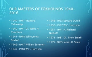 OUR MASTERS OF FOXHOUNDS 1940-
2016
• 1940-1941 Trafford
Tallmadge
• 1940-1941 Dr. Wells H.
Teachnor
• 1941-1948 Sallie Jo...