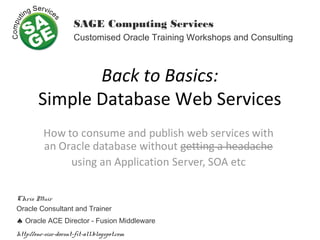 Back to Basics:
Simple Database Web Services
SAGE Computing Services
Customised Oracle Training Workshops and Consulting
Chris Muir
Oracle Consultant and Trainer
♠ Oracle ACE Director - Fusion Middleware
http://one-size-doesnt-fit-all.blogspot.com
 