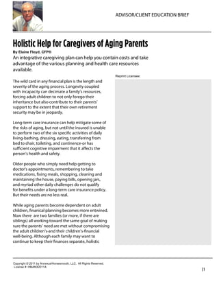 ADVISOR/CLIENT EDUCATION BRIEF




Holistic Help for Caregivers of Aging Parents
By  Elaine  Floyd,  CFP®
An integrative caregiving plan can help you contain costs and take
advantage of the various planning and health care resources
available.
                                                                               Reprint  Licensee:  
The wild card in any ﬁnancial plan is the length and
severity of the aging process. Longevity coupled                                 Robert Feinholz
with incapacity can decimate a family’s resources,                               President
forcing adult children to not only forego their
inheritance but also contribute to their parents’                                Foreman Bay LLC
support to the extent that their own retirement                                  800-784-3525
security may be in jeopardy.
                                                                                 rfeinholz@fbayassociates.com
Long-term care insurance can help mitigate some of                               www.fbayassociates.com
the risks of aging, but not until the insured is unable
to perform two of the six speciﬁc activities of daily
living-bathing, dressing, eating, transferring from
bed to chair, toileting, and continence-or has
suﬃcient cognitive impairment that it aﬀects the
person’s health and safety.

Older people who simply need help getting to
doctor’s appointments, remembering to take
medications, ﬁxing meals, shopping, cleaning and
maintaining the house, paying bills, opening jars,
and myriad other daily challenges do not qualify
for beneﬁts under a long-term care insurance policy.
But their needs are no less real.

While aging parents become dependent on adult
children, ﬁnanical planning becomes more entwined.
Now there are two families (or more, if there are
siblings) all working toward the same goal of making
sure the parents’ need are met without compromising
the adult children’s-and their children’s-ﬁnancial
well-being. Although each family may want to
continue to keep their ﬁnances separate, holistic




Copyright  ©  2011  by  Annexus/Horsesmouth,  LLC.    All  Rights  Reserved.
License  #:  HMANX2011A
                                                                                                                |1
 