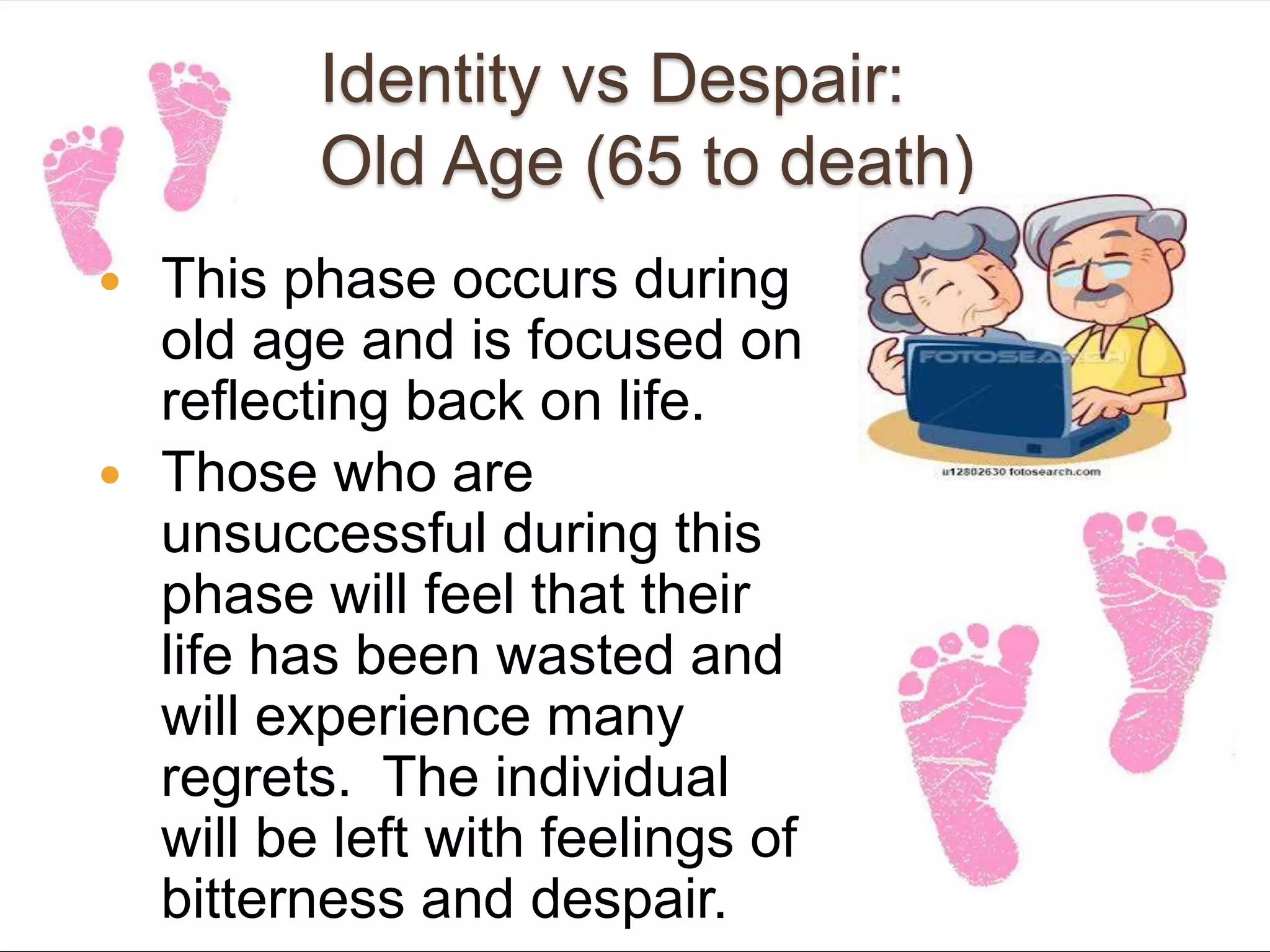Identity vs Despair:
Old Age (65 to death)
 This phase occurs during
old age and is focused on
reflecting back on life.
 Those who are
unsuccessful during this
phase will feel that their
life has been wasted and
will experience many
regrets. The individual
will be left with feelings of
bitterness and despair.
 