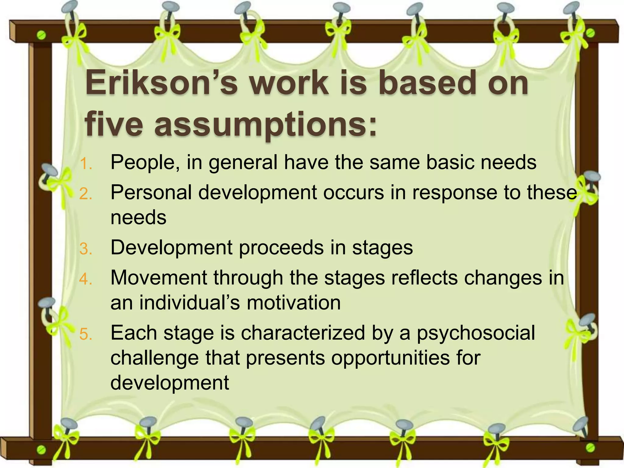 Erikson’s work is based on
five assumptions:
1. People, in general have the same basic needs
2. Personal development occurs in response to these
needs
3. Development proceeds in stages
4. Movement through the stages reflects changes in
an individual’s motivation
5. Each stage is characterized by a psychosocial
challenge that presents opportunities for
development
 
