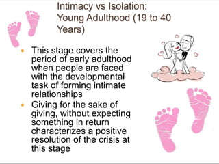 Intimacy vs Isolation:
Young Adulthood (19 to 40
Years)
 This stage covers the
period of early adulthood
when people are faced
with the developmental
task of forming intimate
relationships
 Giving for the sake of
giving, without expecting
something in return
characterizes a positive
resolution of the crisis at
this stage
 