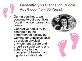 Generativity vs Stagnation: Middle
Adulthood (40 – 65 Years)
 During adulthood, we
continue to build our lives,
focusing on our career and
family.
 Generative adults try to
contribute to the
betterment of society by
working for principles such
as a clean physical
environment, a safe and
drug-free social world and
adherence to the
principles of freedom and
dignity for individuals
 