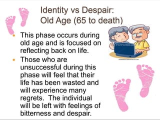 Identity vs Despair:
Old Age (65 to death)
 This phase occurs during
old age and is focused on
reflecting back on life.
 Those who are
unsuccessful during this
phase will feel that their
life has been wasted and
will experience many
regrets. The individual
will be left with feelings of
bitterness and despair.
 