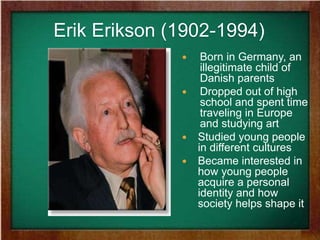 Erik Erikson (1902-1994)
 Born in Germany, an
illegitimate child of
Danish parents
 Dropped out of high
school and spent time
traveling in Europe
and studying art
 Studied young people
in different cultures
 Became interested in
how young people
acquire a personal
identity and how
society helps shape it
 