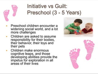 Initiative vs Guilt:
Preschool (3 - 5 Years)
 Preschool children encounter a
widening social world, and a lot
more challenges
 Children are asked to assume
responsibility for their bodies,
their behavior, their toys and
their pets
 Children make enormous
cognitive leaps, and those
developing abilities provide the
impetus for exploration in all
areas of their lives
 