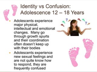 Identity vs Confusion:
Adolescence 12 – 18 Years
 Adolescents experience
major physical,
intellectual and emotional
changes. Many go
through growth spurts
and their coordination
often doesn’t keep up
with their bodies
 Adolescents experience
new sexual feelings and
are not quite know how
to respond, they are
frequently confused
 