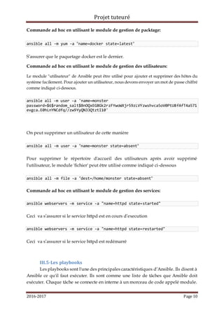 Projet tuteuré
2016-2017 Page 10
Commande ad hoc en utilisant le module de gestion de packtage:
ansible all -m yum -a "name=docker state=latest"
S’assurer que le paquetage docker est le dernier.
Commande ad hoc en utilisant le module de gestion des utilisateurs:
Le module "utilisateur" de Ansible peut être utilisé pour ajouter et supprimer des hôtes du
système facilement. Pour ajouter un utilisateur, nous devons envoyer un mot de passe chiffré
comme indiqué ci-dessous.
ansible all -m user -a 'name=monster
password=$6$random_salt$BnOQxEG8Gk2rzFYwoWXjr59zLVYzwshvca5oV0PtU8fAfT4a571
evgca.E0hLnYNCdfq//zw9YyQN33QtztI10'
On peut supprimer un utilisateur de cette manière
ansible all -m user -a "name=monster state=absent"
Pour supprimer le répertoire d'accueil des utilisateurs après avoir supprimé
l'utilisateur, le module 'fichier' peut être utilisé comme indiqué ci-dessous
ansible all -m file -a "dest=/home/monster state=absent"
Commande ad hoc en utilisant le module de gestion des services:
ansible webservers -m service -a "name=httpd state=started"
Ceci va s’assurer si le service httpd est en cours d’execution
ansible webservers -m service -a "name=httpd state=restarted"
Ceci va s’assurer si le service httpd est redémarré
III.5-Les playbooks
Les playbooks sont l'une des principales caractéristiques d’Ansible. Ils disent à
Ansible ce qu'il faut exécuter. Ils sont comme une liste de tâches que Ansible doit
exécuter. Chaque tâche se connecte en interne à un morceau de code appelé module.
 